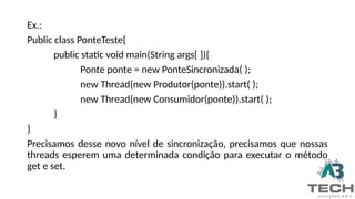 Ex.:
Public class PonteTeste{
public static void main(String args[ ]){
Ponte ponte = new PonteSincronizada( );
new Thread(new Produtor(ponte)).start( );
new Thread(new Consumidor(ponte)).start( );
}
}
Precisamos desse novo nível de sincronização, precisamos que nossas
threads esperem uma determinada condição para executar o método
get e set.
 