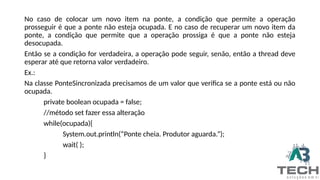 No caso de colocar um novo item na ponte, a condição que permite a operação
prosseguir é que a ponte não esteja ocupada. E no caso de recuperar um novo item da
ponte, a condição que permite que a operação prossiga é que a ponte não esteja
desocupada.
Então se a condição for verdadeira, a operação pode seguir, senão, então a thread deve
esperar até que retorna valor verdadeiro.
Ex.:
Na classe PonteSincronizada precisamos de um valor que verifica se a ponte está ou não
ocupada.
private boolean ocupada = false;
//método set fazer essa alteração
while(ocupada){
System.out.println(“Ponte cheia. Produtor aguarda.”);
wait( );
}
 