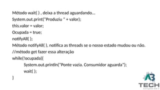 Método wait( ) , deixa a thread aguardando...
System.out.print(“Produziu “ + valor);
this.valor = valor;
Ocupada = true;
notifyAll( );
Método notifyAll( ), notifica as threads se o nosso estado mudou ou não.
//método get fazer essa alteração
while(!ocupada){
System.out.println(“Ponte vazia. Consumidor aguarda”);
wait( );
}
 