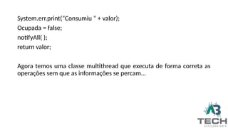 System.err.print(“Consumiu “ + valor);
Ocupada = false;
notifyAll( );
return valor;
Agora temos uma classe multithread que executa de forma correta as
operações sem que as informações se percam...
 