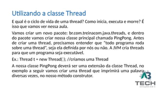 E qual é o ciclo de vida de uma thread? Como inicia, executa e morre? É
isso que vamos ver nessa aula.
Vamos criar um novo pacote: br.com.treinacom.java.threads, e dentro
do pacote vamos criar nossa classe principal chamada PingPong. Antes
de criar uma thread, precisamos entender que “todo programa roda
sobre uma thread”, seja ela definida por nós ou não. A JVM cria threads
para que um programa seja executável.
Ex.: Thread t = new Thread( ); //criamos uma Thread
A nossa classe PingPong deverá ser uma extensão da classe Thread, no
exemplo a seguir vamos criar uma thread que imprimirá uma palavra
diversas vezes, no nosso método construtor.
Utilizando a classe Thread
 