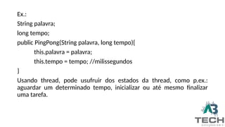 Ex.:
String palavra;
long tempo;
public PingPong(String palavra, long tempo){
this.palavra = palavra;
this.tempo = tempo; //milissegundos
}
Usando thread, pode usufruir dos estados da thread, como p.ex.:
aguardar um determinado tempo, inicializar ou até mesmo finalizar
uma tarefa.
 