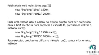 Public static void main(String args[ ]){
new PingPong(“ping”, 1500);
new PingPong(“PONG”, 2000);
}
Criar uma thread não a coloca no estado pronto para ser executada,
para a JVM recebe-la para começar a executá-la, precisamos utilizar o
método start( ).
new PingPong(“ping”, 1500).start( );
new PingPong(“PONG”, 2000).start( );
Para executar, precisamos utilizar o método run( ), vamos criar o nosso
método.
 