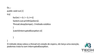Ex..:
public void run( ){
try{
for(int i = 0; i < 5; i++){
System.out.println(palavra);
Thread.sleep(tempo); //método estático
}
}catch(InterruptedException e){
}
}
O método sleep coloca a thread em estado de espera, ele lança uma exceção,
podemos trata-la com InterruptedException.
 