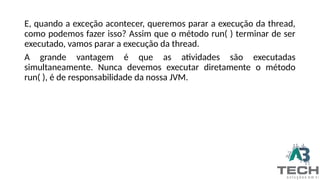 E, quando a exceção acontecer, queremos parar a execução da thread,
como podemos fazer isso? Assim que o método run( ) terminar de ser
executado, vamos parar a execução da thread.
A grande vantagem é que as atividades são executadas
simultaneamente. Nunca devemos executar diretamente o método
run( ), é de responsabilidade da nossa JVM.
 