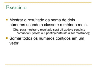 Exercício Mostrar o resultado da soma de dois números usando a classe e o método main. Obs: para mostrar o resultado será utilizado o seguinte comando: System.out.println(conteudo a ser mostrado); Somar todos os numeros contidos em um vetor. 
