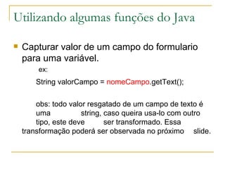 Utilizando algumas funções do Java Capturar valor de um campo do formulario para uma variável. ex: String valorCampo =  nomeCampo .getText(); obs: todo valor resgatado de um campo de texto é  uma  string, caso queira usa-lo com outro  tipo, este deve  ser transformado. Essa  transformação poderá ser observada no próximo  slide. 