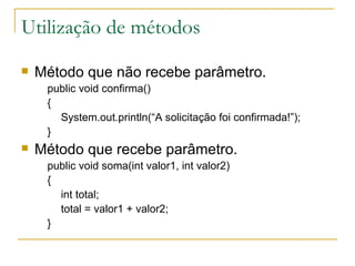 Utilização de métodos Método que não recebe parâmetro. public void confirma() { System.out.println(“A solicitação foi confirmada!”); } Método que recebe parâmetro. public void soma(int valor1, int valor2) { int total; total = valor1 + valor2; } 