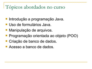 Tópicos abordados no curso Introdução a programação Java. Uso de formulários Java. Manipulação de arquivos. Programação orientada ao objeto (POO) Criação de banco de dados. Acesso a banco de dados. 