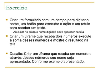Exercício Criar um formulário com um campo para digitar o nome, um botão para executar a ação e um rotulo para receber um texto. Ao clicar no botão o nome digitado deve aparecer na tela Criar um Jframe que receba dois números execute a soma desses números e mostre o resultado na tela. Desafio: Criar um Jframe que receba um numero e através desses números seu nome seja apresentado. Conforme exemplo apresentado.  