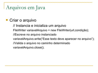 Arquivos em Java Criar o arquivo // Instancia e inicializa um arquivo FileWriter variavelArquivo = new FileWriter(url,condição); //Escreve no arquivo instanciado variavelArquivo.write(“Esse texto deve aparecer no arquivo”); //Valida o arquivo no caminho determinado variavelArquivo.close(); 