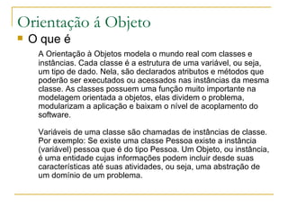 Orientação á Objeto O que é A Orientação à Objetos modela o mundo real com classes e instâncias. Cada classe é a estrutura de uma variável, ou seja, um tipo de dado. Nela, são declarados atributos e métodos que poderão ser executados ou acessados nas instâncias da mesma classe. As classes possuem uma função muito importante na modelagem orientada a objetos, elas dividem o problema, modularizam a aplicação e baixam o nível de acoplamento do software. Variáveis de uma classe são chamadas de instâncias de classe. Por exemplo: Se existe uma classe Pessoa existe a instância (variável) pessoa que é do tipo Pessoa. Um Objeto, ou instância, é uma entidade cujas informações podem incluir desde suas características até suas atividades, ou seja, uma abstração de um domínio de um problema.  