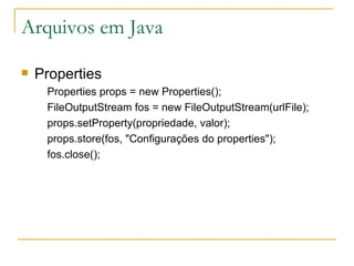 Arquivos em Java Properties Properties props = new Properties(); FileOutputStream fos = new FileOutputStream(urlFile); props.setProperty(propriedade, valor); props.store(fos, "Configurações do properties"); fos.close(); 