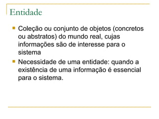 Entidade Coleção ou conjunto de objetos (concretos ou abstratos) do mundo real, cujas informações são de interesse para o sistema Necessidade de uma entidade: quando a existência de uma informação é essencial para o sistema. 