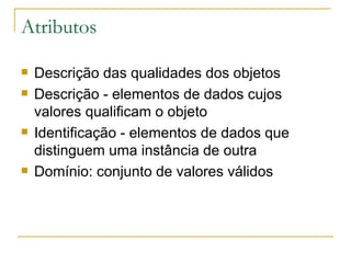 Atributos Descrição das qualidades dos objetos Descrição - elementos de dados cujos valores qualificam o objeto Identificação - elementos de dados que distinguem uma instância de outra Domínio: conjunto de valores válidos 