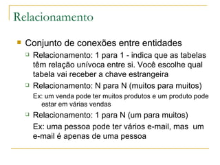 Relacionamento Conjunto de conexões entre entidades Relacionamento: 1 para 1 - indica que as tabelas têm relação unívoca entre si. Você escolhe qual tabela vai receber a chave estrangeira  Relacionamento: N para N (muitos para muitos) Ex: um venda pode ter muitos produtos e um produto pode estar em várias vendas Relacionamento: 1 para N (um para muitos) Ex: uma pessoa pode ter vários e-mail, mas  um e-mail é apenas de uma pessoa  