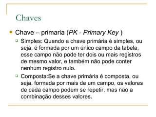 Chaves Chave – primaria ( PK - Primary Key  ) Simples: Quando a chave primária é simples, ou seja, é formada por um único campo da tabela, esse campo não pode ter dois ou mais registros de mesmo valor, e também não pode conter nenhum registro nulo.  Composta:Se a chave primária é composta, ou seja, formada por mais de um campo, os valores de cada campo podem se repetir, mas não a combinação desses valores.  