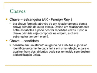 Chaves Chave – estrangeira ( FK - Foreign Key  ) é a chave formada através de um relacionamento com a chave primária de outra tabela. Define um relacionamento entre as tabelas e pode ocorrer repetidas vezes. Caso a chave primária seja composta na origem, a chave estrangeira também o será.  Chave – candidata consiste em um atributo ou grupo de atributos cujo valor identifica unicamente cada linha em uma relação e para o qual nenhum dos atributos pode ser removido sem destruir a identificação única.  