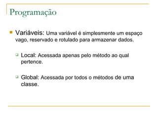Programação Variáveis:  Uma variável é simplesmente um espaço vago, reservado e rotulado para armazenar dados. Local:  Acessada apenas pelo método ao qual pertence. Global:  Acessada por todos o métodos  de uma classe. 