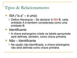 ISA (“is a” – é uma) Define Hierarquia – Se declarar A  ISA  B, cada entidade A é também considerada como uma entidade B. Identificante A chave estrangeira criada na tabela apropriada será definida, também, como chave primaria  Não – Identificante Na opção não-identificada, a chave estrangeira não será definida como chave primária  Tipos de Relacionamento 