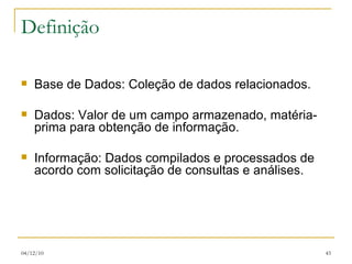 Definição Base de Dados: Coleção de dados relacionados. Dados: Valor de um campo armazenado, matéria-prima para obtenção de informação. Informação: Dados compilados e processados de acordo com solicitação de consultas e análises.  