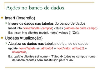 Ações no banco de dados Insert (Inserção) Insere os dados nas tabelas do banco de dados Insert into  nomeTabela  ( campos ) values ( valores de cada campo )  Ex: Insert into clientes (codcli, nome) values (1,'Zé');  Update(Atualização) Atualiza os dados nas tabelas do banco de dados update  nomeTabela   set  atributo1  =  novoValor ,  atributo2  =  novoValor , … Ex:  update clientes set nome = ‘Tião';    todos os campos nome da tabela clientes será substituido para ‘Tião’ 