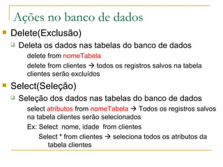 Ações no banco de dados Delete(Exclusão) Deleta os dados nas tabelas do banco de dados delete from  nomeTabela delete from clientes    todos os registros salvos na tabela clientes serão excluídos Select(Seleção) Seleção dos dados nas tabelas do banco de dados select  atributos  from  nomeTabela     Todos os registros salvos na tabela clientes serão selecionados Ex:  Select  nome, idade  from clientes   Select * from clientes    seleciona todos os atributos da  tabela clientes 