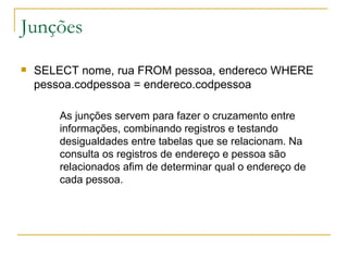 Junções SELECT nome, rua FROM pessoa, endereco WHERE pessoa.codpessoa = endereco.codpessoa As junções servem para fazer o cruzamento entre informações, combinando registros e testando desigualdades entre tabelas que se relacionam. Na consulta os registros de endereço e pessoa são relacionados afim de determinar qual o endereço de cada pessoa. 