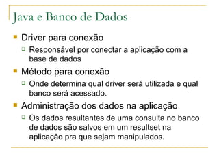 Java e Banco de Dados Driver para conexão Responsável por conectar a aplicação com a base de dados Método para conexão Onde determina qual driver será utilizada e qual banco será acessado. Administração dos dados na aplicação Os dados resultantes de uma consulta no banco de dados são salvos em um resultset na aplicação pra que sejam manipulados. 