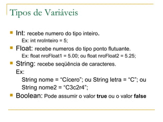 Tipos de Variáveis Int:  recebe numero do tipo inteiro . Ex: int nroInteiro = 5; Float:  recebe numeros do tipo ponto flutuante. Ex: float nroFloat1 = 5.00; ou float nroFloat2 = 5.25; String:  recebe seqüência de caracteres. Ex: String nome = “Cícero”; ou String letra = “C”; ou String nome2 = “C3c2r4”; Boolean:  Pode assumir o valor  true  ou o valor  false 
