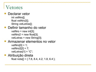 Vetores Declarar vetor int vetNro[]; float vetNro2[]; String vetLetras[]; Definir tamanho do vetor vetNro = new int[3]; vetNro2 = new float[3]; vetLetras = new String[3]; Armazenar elementos no vetor vetNro[0] = 1; vetNro2[2] = 7; vetLetras[1] = “C”; Atribuição direta float nota[] = { 7.8, 8.4, 4.2, 1.8, 6.4 };   