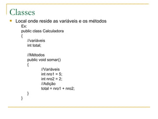 Classes Local onde reside as variáveis e os métodos Ex: public class Calculadora { //variáveis int total; //Métodos public void somar() { //Variáveis int nro1 = 5; int nro2 = 2; //Adição total = nro1 + nro2; } } 