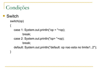 Condições Switch switch(op)  {        case 1: System.out.println(“op = "+op);           break;        case 2: System.out.println("op= "+op);           break;       default: System.out.println("default: op nao esta no limite1..2");      } 