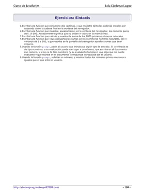 Curso de JavaScript                                                              Lola Cárdenas Luque



                                   Ejercicios: Sintaxis

    1.Escribid una función que concatene dos cadenas, y que muestre tanto las cadenas iniciales por
        separado como la cadena final en la ventana del navegador.
    2.Escribid una función que muestre, aseadamente, en la ventana del navegador, los números pares
        del 1 al 100. Aseadamente significa que no deben ir todos en la misma línea.
    3.Escribid una función que calcule y muestre la suma de los 1000 primeros números naturales.
    4.Escribid una función que vaya calculando las sumas de los n primeros números naturales, con n
        variando de 1 a 500, y que escriba en la pantalla del navegador aquellas sumas que sean
        impares.
    5.Usando la función prompt, pedir al usuario que introduzca algún tipo de entrada. Si la entrada es
        de tipo numérico, o su evaluación puede dar lugar a un número, que escriba en el documento
        ese número, y si no es de tipo numérico (y su evaluación tampoco), que diga que no puede
        evaluarse y que escriba en el documento la respuesta introducida por el usuario.
    6.Usando la función prompt, solicitar un número, y mostrar todos los números primos menores o
        iguales que el que entre el usuario.




http://rinconprog.metropoli2000.com                                                              - 100 -
 