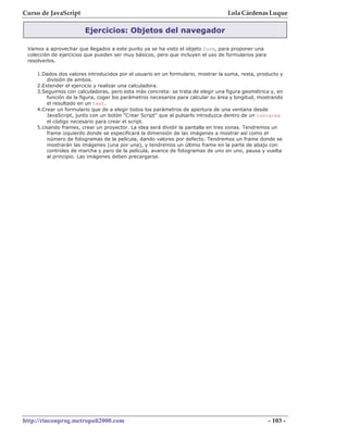 Curso de JavaScript                                                               Lola Cárdenas Luque

                        Ejercicios: Objetos del navegador

 Vamos a aprovechar que llegados a este punto ya se ha visto el objeto form, para proponer una
 colección de ejercicios que pueden ser muy básicos, pero que incluyen el uso de formularios para
 resolverlos.

    1.Dados dos valores introducidos por el usuario en un formulario, mostrar la suma, resta, producto y
        división de ambos.
    2.Extender el ejercicio y realizar una calculadora.
    3.Seguimos con calculadoras, pero esta más concreta: se trata de elegir una figura geométrica y, en
        función de la figura, coger los parámetros necesarios para calcular su área y longitud, mostrando
        el resultado en un text.
    4.Crear un formulario que de a elegir todos los parámetros de apertura de una ventana desde
        JavaScript, junto con un botón "Crear Script" que al pulsarlo introduzca dentro de un textarea
        el código necesario para crear el script.
    5.Usando frames, crear un proyector. La idea será dividir la pantalla en tres zonas. Tendremos un
        frame izquierdo donde se especificará la dimensión de las imágenes a mostrar así como el
        número de fotogramas de la película, dando valores por defecto. Tendremos un frame donde se
        mostrarán las imágenes (una por una), y tendremos un último frame en la parte de abajo con
        controles de marcha y paro de la película, avance de fotogramas de uno en uno, pausa y vuelta
        al principio. Las imágenes deben precargarse.




http://rinconprog.metropoli2000.com                                                                 - 103 -
 