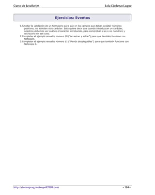 Curso de JavaScript                                                          Lola Cárdenas Luque



                                  Ejercicios: Eventos

    1.Ampliar la validación de un formulario para que en los campos que deban aceptar números
       positivos, no admitan otro carácter. Esto quiere decir que cuando introduzcan un carácter,
       nosotros debemos ver cuál es el carácter introducido, para comprobar si es o no numérico y
       rechazarlo en ese caso.
    2.Completar el ejemplo resuelto número 10 ("Arrastrar y soltar") para que también funcione con
       Netscape.
    3.Completar el ejemplo resuelto número 11 ("Menús desplegables") para que también funcione con
       Netscape 6.




http://rinconprog.metropoli2000.com                                                         - 104 -
 