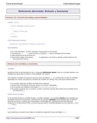 Curso de JavaScript                                                               Lola Cárdenas Luque



                 Referencia abreviada: Sintaxis y funciones

Sintaxis (I): Inclusión de código y generalidades


 Usando <SCRIPT>

    <SCRIPT LANGUAGE="JavaScript">
     <!--
          Código JavaScript
     //-->
    </SCRIPT>

 Como respuesta a eventos

   <DIRECTIVA nombreEvento="Código_JavaScript">

 Generalidades

    •   Es "Case Sensitive", es decir, distingue mayúsculas de minúsculas.
    •   Comentarios: /* ... */ para encerrar un bloque y // para comentarios de una línea.
    •   Cada sentencia ha de terminar en ;
    •   Encerrando código entre llaves { ... } lo agrupamos. Se verá su sentido cuando tratemos las
          estructuras de control.


 Sintaxis (I): Variables y constantes


 Variables

 JavaScript tiene la peculiaridad de ser un lenguaje débilmente tipado, esto es, se puede declarar una
 variable que ahora sea un entero y más adelante una cadena.

 Para declarar variables no tenemos más que poner la palabra var y a continuación la lista de variables
 separadas por comas. No todos los nombres de variable son válidos, hay unas pocas restricciones:

    •   Un nombre válido de variable no puede tener espacios.
    •   Puede estar formada por números, letras y el caracter subrayado _
    •   No se puede usar palabras reservadas (if, for, while, break...).
    •   No pueden empezar por un número, es decir, el primer caracter del nombre de la variable ha de
          ser una letra o _

 Ámbito de las variables

 En JS también tenemos variables locales y variables globales. Las variables locales serán aquellas que
 se definan dentro de una función, mientras que las variables globales serán aquellas que se definan
 fuera de la función, y podrán ser consultadas y modificadas por cualquiera de las funciones que
 tengamos en el documento HTML. Un buen sitio para definir variables globales es en la cabecera, <HEAD>
 ... </HEAD>

 Constantes

 Las constantes no existen como tales en JavaScript, salvando el caso del objeto Math.



http://rinconprog.metropoli2000.com                                                               - 105 -
 
