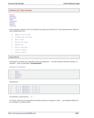 Curso de JavaScript                                                              Lola Cárdenas Luque


 Sintaxis (I): Tipos de datos


 Enteros
 Flotantes
 Booleanos
 Nulos
 Indefinidos
 Cadenas
 Objetos
 Funciones

 En las cadenas, podemos usar los caracteres de escape que tenemos en C para representar los saltos de
 línea, tabulaciones, etc...

      b   Espacio hacia atrás
      f   Alimentación de línea
      n   Nueva línea
      r   Retorno de carro
      t   Tabulación
         Barra invertida: 
      '   Comilla simple: '
      "   Comilla doble: "


 Operadores


 El operador más básico es el operador unario de asignación, =. Cuando estamos utilizando cadenas, el
 operador + tiene el significado "concatenación".

 Operadores: Aritméticos


  +        Suma
  -        Resta
  *        Producto
  /        Cociente
  %        Módulo


 Abreviaturas:


  +=        b   +=   3   equivale   a   b   =   b   +   3
  -=        b   -=   3   equivale   a   b   =   b   -   3
  *=        b   *=   3   equivale   a   b   =   b   *   3
  /=        b   /=   3   equivale   a   b   =   b   /   3
  %=        b   %=   3   equivale   a   b   =   b   %   3


 Incrementos y decrementos: ++ y --.

 Por último, dentro de los operadores aritméticos tenemos el operador unario -, que aplicado delante de
 una variable, le cambia el signo.




http://rinconprog.metropoli2000.com                                                              - 106 -
 
