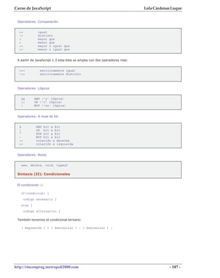 Curso de JavaScript                                                        Lola Cárdenas Luque


 Operadores: Comparación


  ==           igual
  !=           distinto
  >            mayor que
  <            menor que
  >=           mayor o igual que
  <=           menor o igual que


 A partir de JavaScript 1.3 esta lista se amplia con dos operadores más:


  ===           estrictamente igual
  !==           estrictamente distinto



 Operadores: Lógicos


   &&        AND ('y' lógica)
   ||        OR ('o' lógica)
   !         NOT ('no' lógica)


 Operadores: A nivel de bit


  &           AND bit a bit
  |           OR bit a bit
  ^           XOR bit a bit
  ~           NOT bit a bit
  >>          rotación a derecha
  <<          rotación a izquierda


 Operadores: Resto


   new, delete, void, typeof

 Sintaxis (II): Condicionales


 El condicional if

   if(condicion) {
       codigo necesario }
   else {
       codigo alternativo }

 También tenemos el condicional ternario:

   [ Expresión ] ? [ Sentencia1 ] : [ Sentencia2 ] ;




http://rinconprog.metropoli2000.com                                                    - 107 -
 