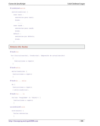 Curso de JavaScript                                                  Lola Cárdenas Luque

 El condicional switch

   switch(condicion) {
        case caso1 :
             sentencias para caso1;
             break;
                ......
        case casoN :
             sentencias para casoN;
             break;
        default :
             sentencias por defecto;
             break;
        }


 Sintaxis (II): Bucles


 El bucle for

  for([Inicialización]; [Condición]; [Expresión de actualización])
    {
            Instrucciones a repetir
    }

 El bucle while

   while(Condición) {
    Instrucciones a repetir
    }

 El bucle do ... while

   do {
    Instrucciones a repetir
    } while(condicion);

 El bucle for ... in

   for(var 'Propiedad' in 'Objeto') {
        Instrucciones a repetir
        }

 La construcción with

   with(objeto) {
        Varias sentencias
        }


http://rinconprog.metropoli2000.com                                              - 108 -
 