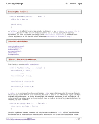 Curso de JavaScript                                                                  Lola Cárdenas Luque



 Sintaxis (II): Funciones


   function NombreFuncion(arg1, ..., argN)            {
     Código de la función


     return Valor;
     }

 Las funciones en JavaScript tienen una propiedad particular, y es que no tienen un número fijo de
 argumentos. Los argumentos pueden ser accedidos bien por su nombre, bien por un vector de
 argumentos que tiene asociada la función (que será NombreFuncion.arguments), y podemos saber
 cuántos argumentos se han entrado viendo el valor de NombreFuncion.arguments.length


 Funciones del lenguaje


 parseInt(cadena,base);
 parseFloat(cadena);
 escape(cadena);
 unescape(códigos);
 isNaN(valor);
 eval(expresión);


 Objetos: Cómo son en JavaScript


 Crear nuestros propios moldes para objetos:

   function Mi_Objeto(dato_1, ..., dato_N)            {
     this.variable_1 = dato_1;
                   ....
     this.variable_N = dato_N;


     this.funcion_1 = Funcion_1;
                  ....
     this.funcion_N = Funcion_N;
     }

 Mi_Objeto es el nombre del constructor de la clase. 'this' es un objeto especial; direcciona el objeto
 actual que está siendo definido en la declaración. Es decir, se trata de una referencia al objeto actual (en
 este caso, el que se define). Al definir las funciones, sólo ponemos el nombre, no sus argumentos. La
 implementación de cada una de las funciones de la clase se hará de la misma forma que se declaran las
 funciones, es decir, haremos:

   function Mi_Funcion([arg_1], ..., [arg_M])             {
     cosas varias que haga la funcion
     }

 y cuando vayamos a crearlos, tenemos que usar un operador especial, 'new', seguido del constructor
 del objeto al que le pasamos como argumentos los argumentos con los que hemos definido el molde.


http://rinconprog.metropoli2000.com                                                                   - 109 -
 