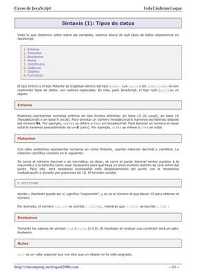 Curso de JavaScript                                                               Lola Cárdenas Luque


                             Sintaxis (I): Tipos de datos

 Visto lo que debemos saber sobre las variables, veamos ahora de qué tipos de datos disponemos en
 JavaScript.


    1.   Enteros
    2.   Flotantes
    3.   Booleanos
    4.   Nulos
    5.   Indefinidos
    6.   Cadenas
    7.   Objetos
    8.   Funciones


 El tipo entero y el tipo flotante se engloban dentro del tipo Number. Los nulos y los indefinidos no son
 realmente tipos de datos: son valores especiales. Es más, para JavaScript, el tipo nulo (null) es un
 objeto.


 Enteros


 Podemos representar números enteros de tres formas distintas: en base 10 (la usual), en base 16
 (hexadecimal) o en base 8 (octal). Para denotar un número hexadecimal lo haremos escribiendo delante
 del número 0x. Por ejemplo, 0xF3A2 se refiere a F3A2 en hexadecimal. Para denotar un número en base
 octal lo haremos precediéndolo de un 0 (cero). Por ejemplo, 01763 se refiere a 1763 en octal.


 Flotantes


 Con ellos podremos representar números en coma flotante, usando notación decimal o científica. La
 notación científica consiste en lo siguiente:

 Se toma el número decimal y se normaliza, es decir, se corre el punto decimal tantos puestos a la
 izquierda o a la derecha como sean necesarios para que haya un único número distinto de cero antes del
 punto. Para ello, será necesario acompañar este desplazamiento del punto con la respectiva
 multiplicación o división por potencias de 10. El formato resulta:


 X.YYYYYYeNN


 donde e (también puede ser E) significa "exponente", y NN es el número al que elevar 10 para obtener el
 número.

 Por ejemplo, el número 123.298 se escribe 1.23298E2, mientras que 0.00123 se escribe 1.23E-3


 Booleanos


 Tomarán los valores de verdad true o false (1 ó 0). El resultado de evaluar una condición será un valor
 booleano.


 Nulos


 null es un valor especial que nos dice que un objeto no ha sido asignado.



http://rinconprog.metropoli2000.com                                                                - 11 -
 