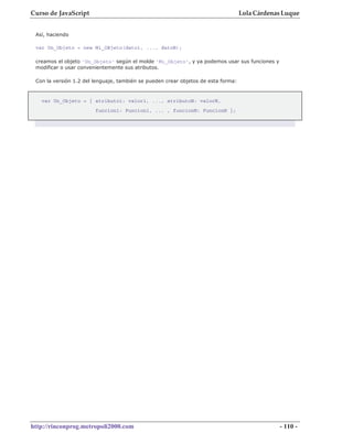 Curso de JavaScript                                                                Lola Cárdenas Luque


 Así, haciendo

 var Un_Objeto = new Mi_OBjeto(dato1, ..., datoN);

 creamos el objeto 'Un_Objeto' según el molde 'Mi_Objeto', y ya podemos usar sus funciones y
 modificar o usar convenientemente sus atributos.

 Con la versión 1.2 del lenguaje, también se pueden crear objetos de esta forma:



   var Un_Objeto = { atributo1: valor1, ..., atributoN: valorN,
                        funcion1: Funcion1, ... , funcionN: FuncionN };




http://rinconprog.metropoli2000.com                                                            - 110 -
 