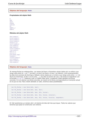 Curso de JavaScript                                                                 Lola Cárdenas Luque


 Objetos del lenguaje: Math


 Propiedades del objeto Math

 E
 LN2
 LN10
 LOG2E
 LOG10E
 PI
 SQRT1_2
 SQRT2

 Métodos del objeto Math

 abs(numero)
 acos(numero)
 asin(numero)
 atan(numero)
 atan2(x,y)
 ceil(numero)
 cos(numero)
 exp(numero)
 floor(numero)
 log(numero)
 max(x,y)
 min(x,y)
 pow(base,exp)
 random()
 round(numero)
 sin(numero)
 sqrt(numero)
 tan(numero)


 Objetos del lenguaje: Date


 JS maneja fechas en milisegundos. Los meses de Enero a Diciembre vienen dados por un entero cuyo
 rango varía entre el 0 y el 11 (es decir, el mes 0 es Enero, el mes 1 es Febrero, y así sucesivamente),
 los días de la semana de Domingo a Sábado vienen dados por un entero cuyo rango varía entre 0 y 6 (el
 día 0 es el Domingo, el día 1 es el Lunes, ...), los años se ponen tal cual, y las horas se especifican con
 el formato HH:MM:SS. Podemos crear un objeto Date vacío, o podemos crealo dándole una fecha
 concreta. Si no le damos una fecha concreta, se creará con la fecha correspondiente al momento actual
 en el que se crea. Para crearlo dándole un valor, tenemos estas posibilidades:



   var Mi_Fecha = new Date(año, mes);
   var Mi_Fecha = new Date(año, mes, día);
   var Mi_Fecha = new Date(año, mes, día, horas);
   var Mi_Fecha = new Date(año, mes, día, horas, minutos);
   var Mi_Fecha = new Date(año, mes, día, horas, minutos, segundos);



 En 'día' pondremos un número del 1 al máximo de días del mes que toque. Todos los valores que
 tenemos que pasar al constructor son enteros.




http://rinconprog.metropoli2000.com                                                                  - 112 -
 