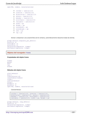 Curso de JavaScript                                                             Lola Cárdenas Luque
 open(URL, nombre, características)

          •   toolbar = [yes|no|1|0]
          •   location = [yes|no|1|0]
          •   directories = [yes|no|1|0]
          •   status = [yes|no|1|0]
          •   menubar = [yes|no|1|0]
          •   scrollbars = [yes|no|1|0]
          •   resizable = [yes|no|1|0]
          •   width = px
          •   height = px
          •   outerWidth = px
          •   outerHeight = px
          •   left = px
          •   top = px


      Activar o desactivar una característica de la ventana, automáticamente desactiva todas las demás.

 prompt(mensaje,respuesta_por_defecto)
 scroll(x, y)
 scrollBy(x, y)
 scrollTo(x, y)
 setInterval(expresion, tiempo)
 setTimeout(expresion, tiempo)


 Objetos del navegador: frame


 Propiedades del objeto frame

 frames
 parent
 self
 top
 window

 Métodos del objeto frame

 alert(mensaje)
 blur()
 clearInterval(id)
 clearTimeout(nombre)
 close()
 confirm(mensaje)
 focus()
 moveBy(x, y)
 moveTo(x, y)
 open(URL, nombre, características)

      Características:


      toolbar = [yes|no|1|0], location = [yes|no|1|0],
      directories = [yes|no|1|0], status = [yes|no|1|0],
      menubar = [yes|no|1|0], scrollbars = [yes|no|1|0],
      resizable = [yes|no|1|0], width = px, height = px

 prompt(mensaje, resp_defecto)
 scroll(x, y)
 setInterval(expresion, tiempo)
 setTimeout(expresion, tiempo)



http://rinconprog.metropoli2000.com                                                              - 115 -
 