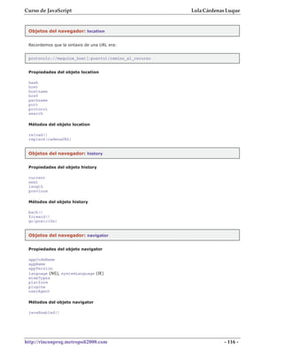 Curso de JavaScript                                    Lola Cárdenas Luque


 Objetos del navegador: location


 Recordemos que la sintaxis de una URL era:


 protocolo://maquina_host[:puerto]/camino_al_recurso


 Propiedades del objeto location

 hash
 host
 hostname
 href
 pathname
 port
 protocol
 search

 Métodos del objeto location

 reload()
 replace(cadenaURL)


 Objetos del navegador: history


 Propiedades del objeto history

 current
 next
 length
 previous

 Métodos del objeto history

 back()
 forward()
 go(posición)


 Objetos del navegador: navigator


 Propiedades del objeto navigator

 appCodeName
 appName
 appVersion
 language (NS), systemLanguage (IE)
 mimeTypes
 platform
 plugins
 userAgent

 Métodos del objeto navigator

 javaEnabled()




http://rinconprog.metropoli2000.com                                - 116 -
 