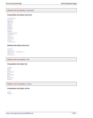 Curso de JavaScript                   Lola Cárdenas Luque


 Objetos del navegador: document


 Propiedades del objeto document

 alinkColor
 anchors
 applets
 bgColor
 cookie
 domain
 embeds
 fgColor
 forms
 images
 lastModified
 linkColor
 links
 location
 referrer
 title
 vlinkColor

 Métodos del objeto document

 clear();
 close();
 open(mime, "replace");
 write();
 writeln();


 Objetos del navegador: link


 Propiedades del objeto link

 target
 hash
 host
 hostname
 href
 pathname
 port
 protocol
 search


 Objetos del navegador: anchor


 Propiedades del objeto anchor

 href
 target




http://rinconprog.metropoli2000.com               - 117 -
 