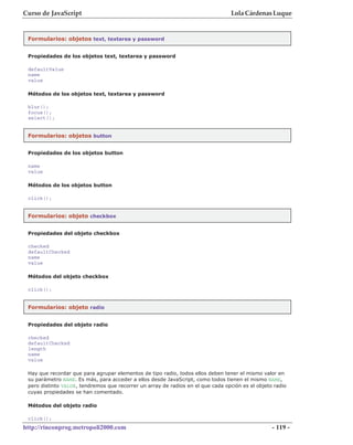 Curso de JavaScript                                                              Lola Cárdenas Luque


 Formularios: objetos text, textarea y password


 Propiedades de los objetos text, textarea y password

 defaultValue
 name
 value

 Métodos de los objetos text, textarea y password

 blur();
 focus();
 select();


 Formularios: objetos button


 Propiedades de los objetos button

 name
 value

 Métodos de los objetos button

 click();


 Formularios: objeto checkbox


 Propiedades del objeto checkbox

 checked
 defaultChecked
 name
 value

 Métodos del objeto checkbox

 click();


 Formularios: objeto radio


 Propiedades del objeto radio

 checked
 defaultChecked
 length
 name
 value

 Hay que recordar que para agrupar elementos de tipo radio, todos ellos deben tener el mismo valor en
 su parámetro NAME. Es más, para acceder a ellos desde JavaScript, como todos tienen el mismo NAME,
 pero distinto VALUE, tendremos que recorrer un array de radios en el que cada opción es el objeto radio
 cuyas propiedades se han comentado.

 Métodos del objeto radio

 click();
http://rinconprog.metropoli2000.com                                                               - 119 -
 