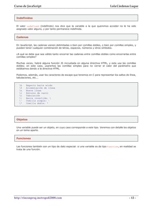 Curso de JavaScript                                                               Lola Cárdenas Luque


 Indefinidos


 El valor undefined (indefinido) nos dice que la variable a la que queremos acceder no le ha sido
 asignado valor alguno, y por tanto permanece indefinida.


 Cadenas


 En JavaScript, las cadenas vienen delimitadas o bien por comillas dobles, o bien por comillas simples, y
 pueden tener cualquier combinación de letras, espacios, números y otros símbolos.

 ¿A qué se debe que sea válido tanto encerrar las cadenas entre comillas dobles como encerrarlas entre
 comillas simples?

 Muchas veces, habrá alguna función JS incrustada en alguna directiva HTML, y esta usa las comillas
 dobles; en este caso, usaremos las comillas simples para no cerrar el valor del parámetro que
 estábamos dando a la directiva HTML.

 Podemos, además, usar los caracteres de escape que tenemos en C para representar los saltos de línea,
 tabulaciones, etc...


   b    Espacio hacia atrás
   f    Alimentación de línea
   n    Nueva línea
   r    Retorno de carro
   t    Tabulación
       Barra invertida: 
   '    Comilla simple: '
   "    Comilla doble: "




 Objetos


 Una variable puede ser un objeto, en cuyo caso corresponde a este tipo. Veremos con detalle los objetos
 en un tema aparte.


 Funciones


 Las funciones también son un tipo de dato especial: si una variable es de tipo function, en realidad se
 trata de una función.




http://rinconprog.metropoli2000.com                                                                - 12 -
 