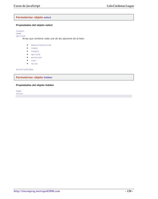 Curso de JavaScript                                              Lola Cárdenas Luque


 Formularios: objeto select


 Propiedades del objeto select

 length
 name
 options
      Array que contiene cada una de las opciones de la lista:

          •   defaultSelected
          •   index
          •   length
          •   options
          •   selected
          •   text
          •   value

 selectedIndex


 Formularios: objeto hidden


 Propiedades del objeto hidden

 name
 value




http://rinconprog.metropoli2000.com                                          - 120 -
 